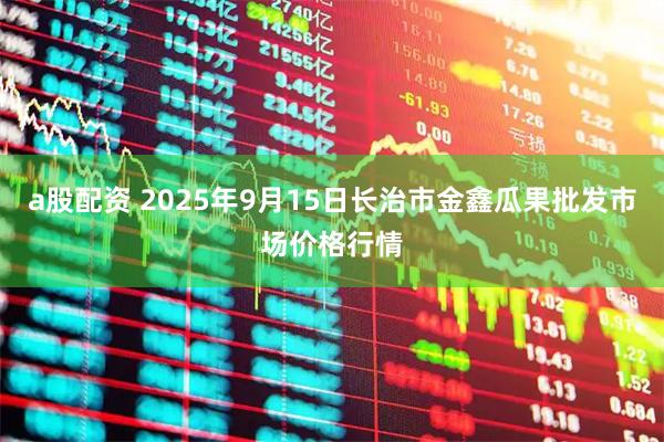 a股配资 2025年9月15日长治市金鑫瓜果批发市场价格行情