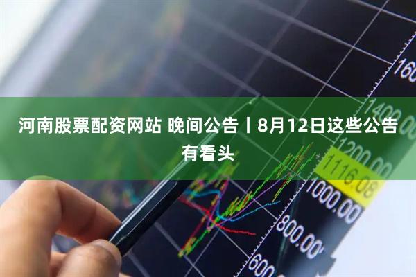 河南股票配资网站 晚间公告丨8月12日这些公告有看头