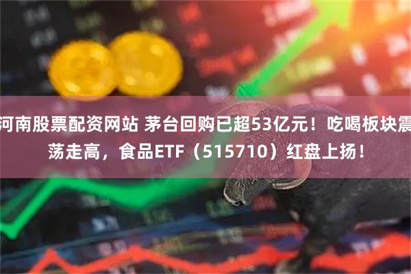 河南股票配资网站 茅台回购已超53亿元！吃喝板块震荡走高，食品ETF（515710）红盘上扬！