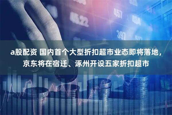 a股配资 国内首个大型折扣超市业态即将落地，京东将在宿迁、涿州开设五家折扣超市