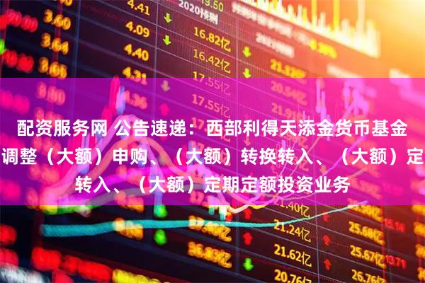 配资服务网 公告速递：西部利得天添金货币基金中秋、国庆节前调整（大额）申购、（大额）转换转入、（大额）定期定额投资业务