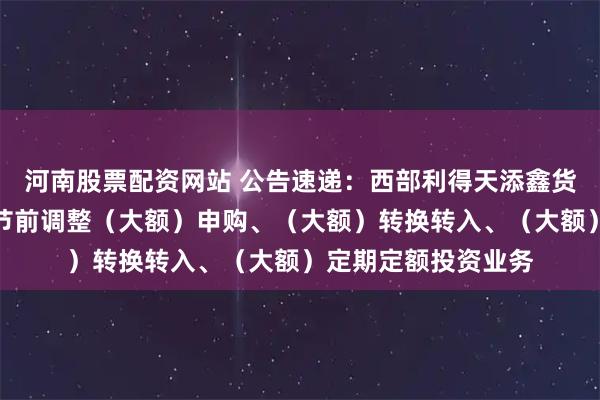河南股票配资网站 公告速递：西部利得天添鑫货币基金中秋、国庆节前调整（大额）申购、（大额）转换转入、（大额）定期定额投资业务