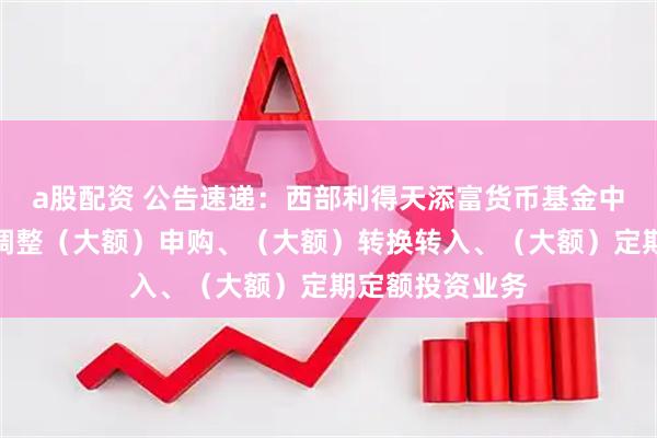 a股配资 公告速递：西部利得天添富货币基金中秋、国庆节前调整（大额）申购、（大额）转换转入、（大额）定期定额投资业务