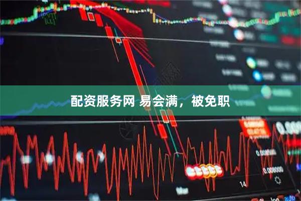配资服务网 易会满，被免职