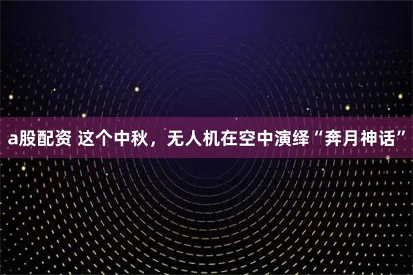 a股配资 这个中秋，无人机在空中演绎“奔月神话”