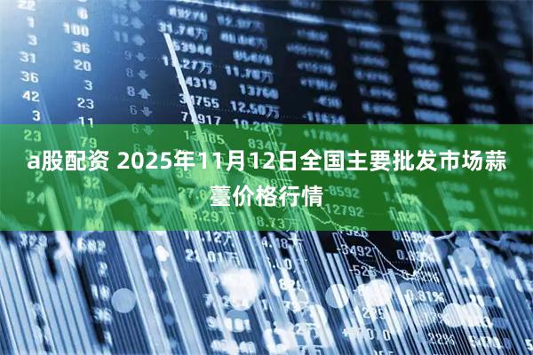 a股配资 2025年11月12日全国主要批发市场蒜薹价格行情