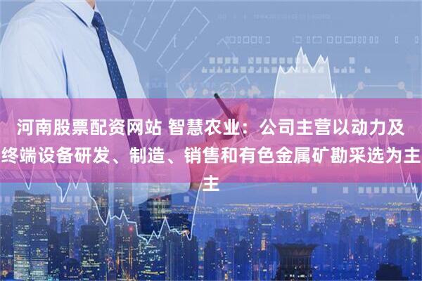 河南股票配资网站 智慧农业:公司主营以动力及终端设备研发、制造、销售和有色金属矿勘采选为主