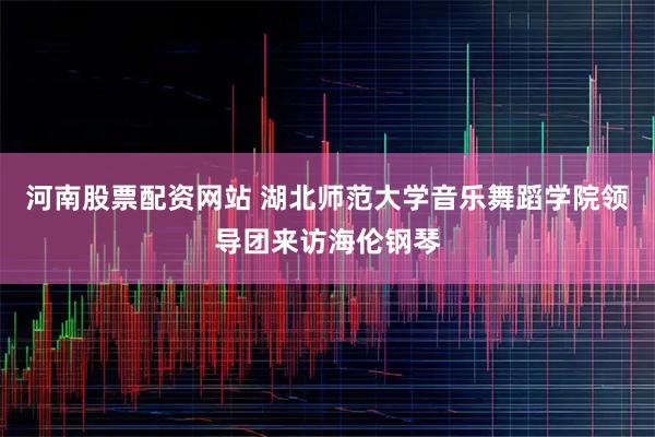 河南股票配资网站 湖北师范大学音乐舞蹈学院领导团来访海伦钢琴