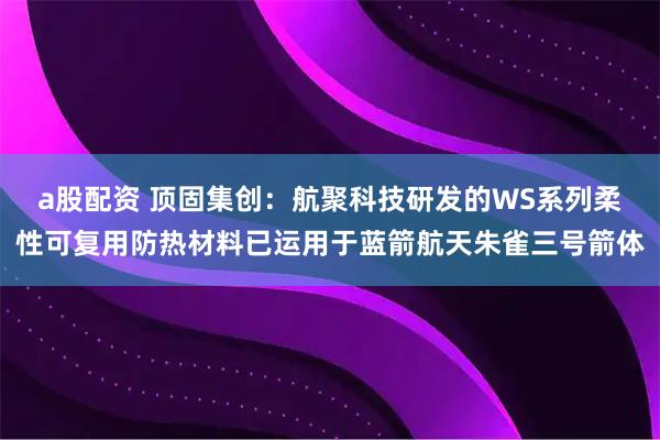 a股配资 顶固集创:航聚科技研发的WS系列柔性可复用防热材料已运用于蓝箭航天朱雀三号箭体