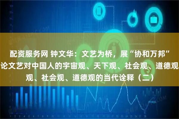 配资服务网 钟文华：文艺为桥，展“协和万邦”的天下图景​——论文艺对中国人的宇宙观、天下观、社会观、道德观的当代诠释（二）