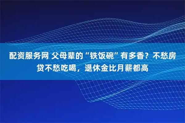 配资服务网 父母辈的“铁饭碗”有多香？不愁房贷不愁吃喝，退休金比月薪都高