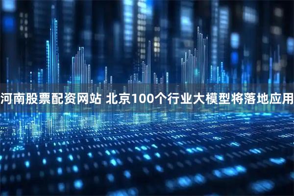 河南股票配资网站 北京100个行业大模型将落地应用