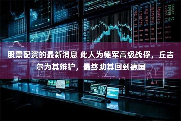 股票配资的最新消息 此人为德军高级战俘，丘吉尔为其辩护，最终助其回到德国
