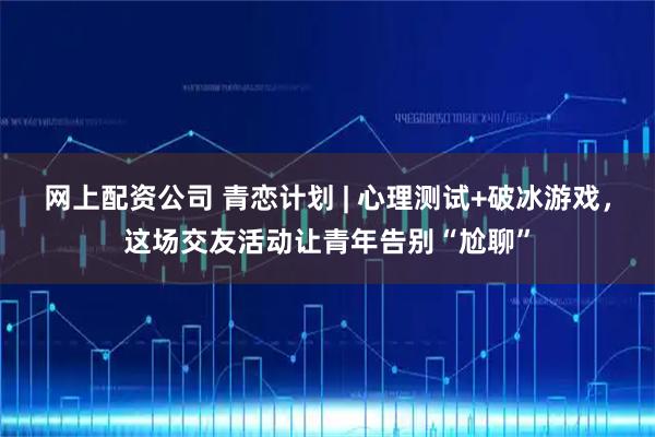 网上配资公司 青恋计划 | 心理测试+破冰游戏，这场交友活动让青年告别“尬聊”