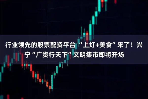 行业领先的股票配资平台 “上灯+美食”来了！兴宁“广货行天下”文明集市即将开场