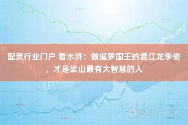 配资行业门户 看水浒：做暹罗国王的混江龙李俊，才是梁山最有大智慧的人