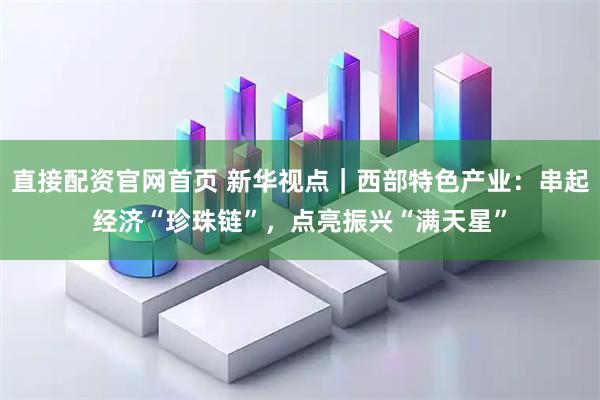 直接配资官网首页 新华视点｜西部特色产业：串起经济“珍珠链”，点亮振兴“满天星”
