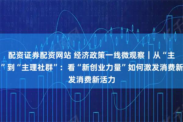 配资证券配资网站 经济政策一线微观察｜从“主理人”到“主理社群”：看“新创业力量”如何激发消费新活力