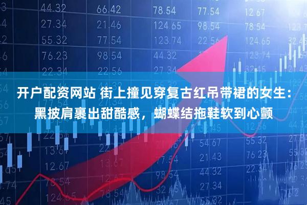 开户配资网站 街上撞见穿复古红吊带裙的女生：黑披肩裹出甜酷感，蝴蝶结拖鞋软到心颤