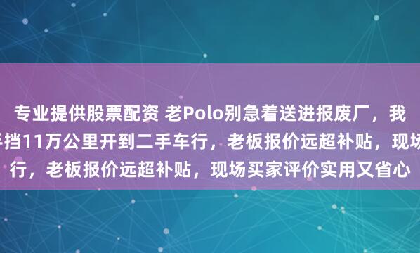 专业提供股票配资 老Polo别急着送进报废厂，我帮同事2010款1.6L手挡11万公里开到二手车行，老板报价远超补贴，现场买家评价实用又省心
