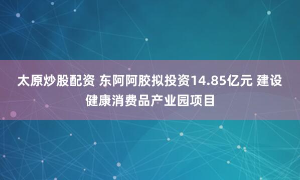 太原炒股配资 东阿阿胶拟投资14.85亿元 建设健康消费品产业园项目