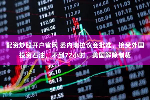 配资炒股开户官网 委内瑞拉议会批准，接受外国投资石油，不到72小时，美国解除制裁
