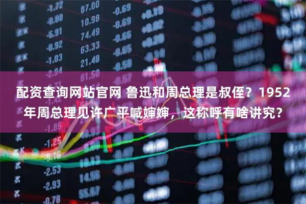 配资查询网站官网 鲁迅和周总理是叔侄?1952年周总理见许广平喊婶婶,这称呼有啥讲究?