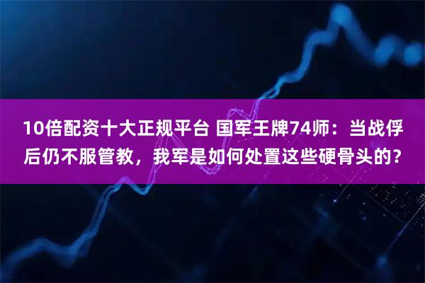 10倍配资十大正规平台 国军王牌74师：当战俘后仍不服管教，我军是如何处置这些硬骨头的？