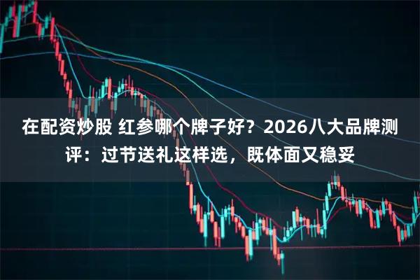 在配资炒股 红参哪个牌子好？2026八大品牌测评：过节送礼这样选，既体面又稳妥