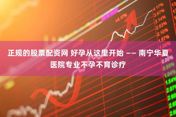 正规的股票配资网 好孕从这里开始 —— 南宁华夏医院专业不孕不育诊疗