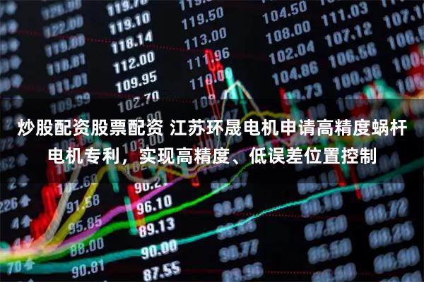 炒股配资股票配资 江苏环晟电机申请高精度蜗杆电机专利，实现高精度、低误差位置控制