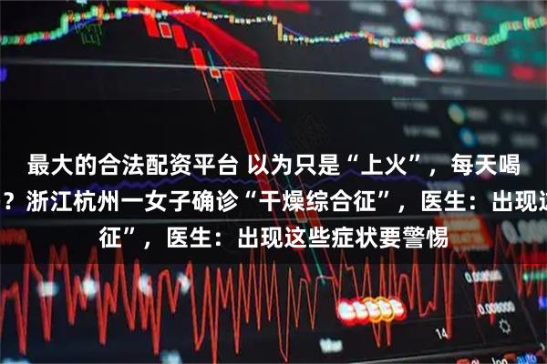 最大的合法配资平台 以为只是“上火”,每天喝6瓶水仍不解渴?浙江杭州一女子确诊“干燥综合征”,医生:出现这些症状要警惕