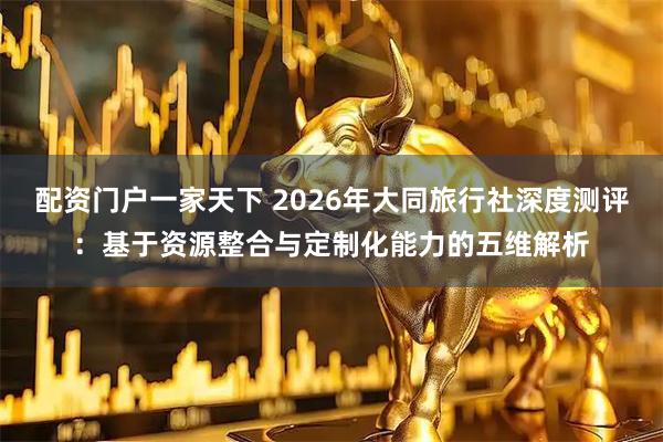 配资门户一家天下 2026年大同旅行社深度测评：基于资源整合与定制化能力的五维解析