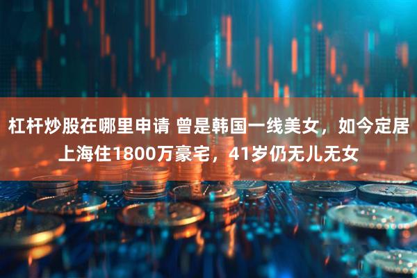 杠杆炒股在哪里申请 曾是韩国一线美女，如今定居上海住1800万豪宅，41岁仍无儿无女
