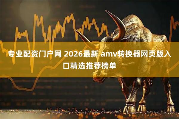 专业配资门户网 2026最新 amv转换器网页版入口精选推荐榜单