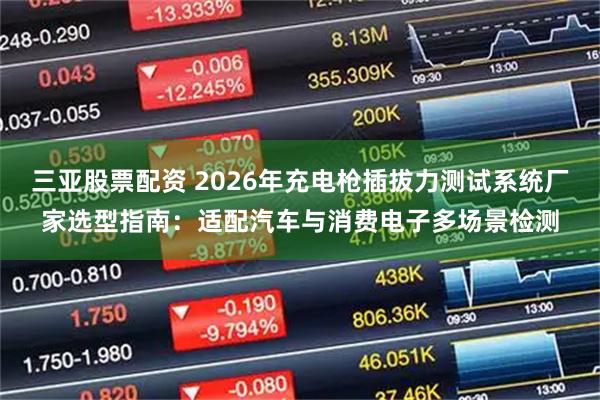 三亚股票配资 2026年充电枪插拔力测试系统厂家选型指南：适配汽车与消费电子多场景检测
