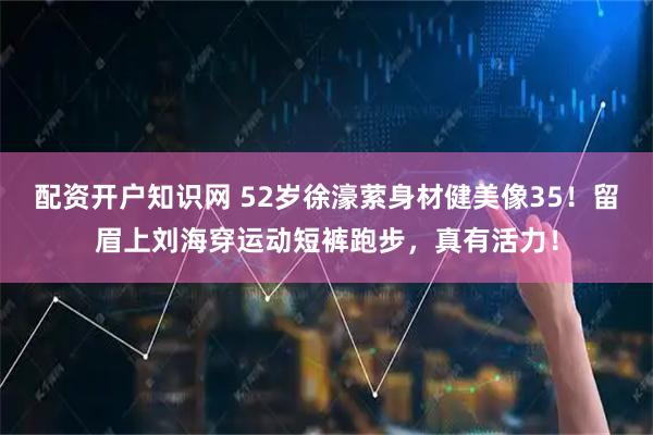 配资开户知识网 52岁徐濠萦身材健美像35！留眉上刘海穿运动短裤跑步，真有活力！