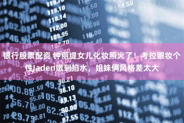 银行股票配资 钟丽缇女儿化妆照火了！考拉眼妆个性Jaden嫩到掐水，姐妹俩风格差太大