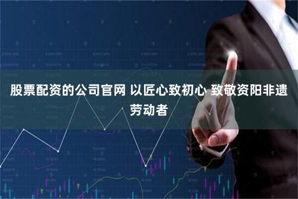 股票配资的公司官网 以匠心致初心 致敬资阳非遗劳动者