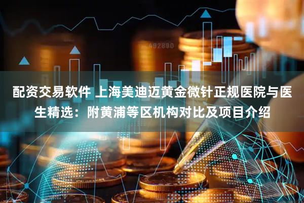配资交易软件 上海美迪迈黄金微针正规医院与医生精选：附黄浦等区机构对比及项目介绍