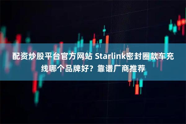 配资炒股平台官方网站 Starlink密封圈款车充线哪个品牌好？靠谱厂商推荐