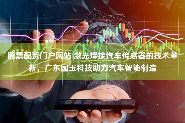股票配资门户网站 激光焊接汽车传感器的技术革新，广东国玉科技助力汽车智能制造