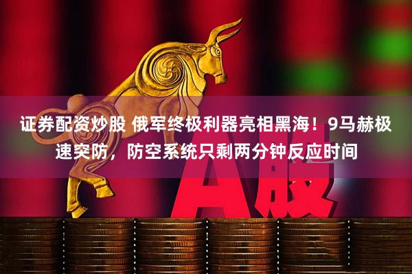 证券配资炒股 俄军终极利器亮相黑海！9马赫极速突防，防空系统只剩两分钟反应时间