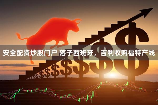 安全配资炒股门户 落子西班牙，吉利收购福特产线