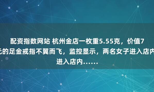 配资指数网站 杭州金店一枚重5.55克，价值7354元的足金戒指不翼而飞，监控显示，两名女子进入店内……