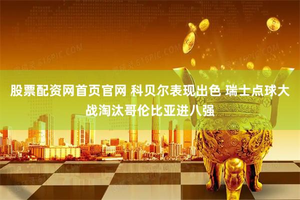 股票配资网首页官网 科贝尔表现出色 瑞士点球大战淘汰哥伦比亚进八强