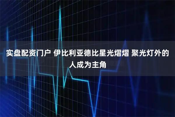 实盘配资门户 伊比利亚德比星光熠熠 聚光灯外的人成为主角