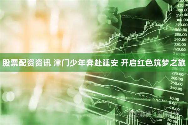 股票配资资讯 津门少年奔赴延安 开启红色筑梦之旅