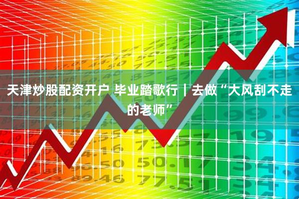 天津炒股配资开户 毕业踏歌行｜去做“大风刮不走的老师”