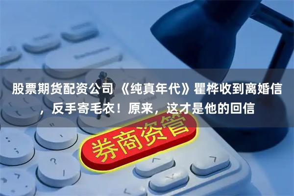 股票期货配资公司 《纯真年代》瞿桦收到离婚信，反手寄毛衣！原来，这才是他的回信
